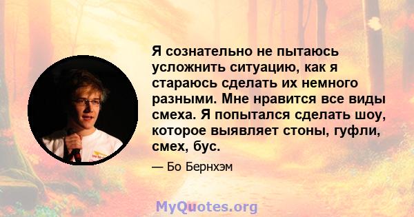 Я сознательно не пытаюсь усложнить ситуацию, как я стараюсь сделать их немного разными. Мне нравится все виды смеха. Я попытался сделать шоу, которое выявляет стоны, гуфли, смех, бус.