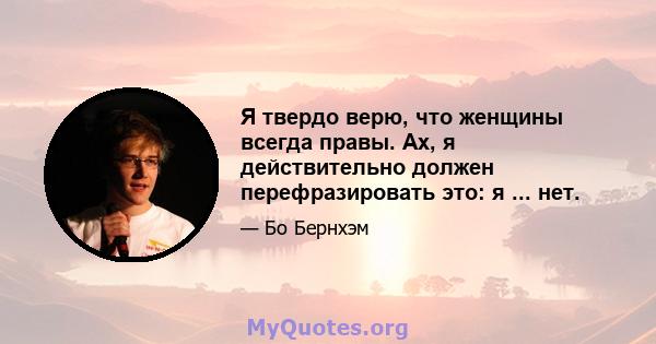 Я твердо верю, что женщины всегда правы. Ах, я действительно должен перефразировать это: я ... нет.