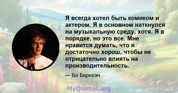 Я всегда хотел быть комиком и актером. Я в основном наткнулся на музыкальную среду, хотя. Я в порядке, но это все. Мне нравится думать, что я достаточно хорош, чтобы не отрицательно влиять на производительность.