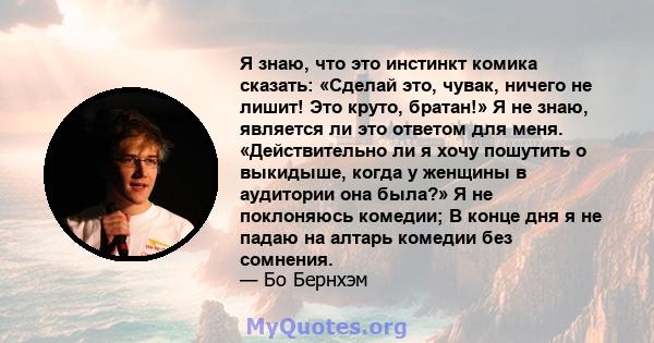 Я знаю, что это инстинкт комика сказать: «Сделай это, чувак, ничего не лишит! Это круто, братан!» Я не знаю, является ли это ответом для меня. «Действительно ли я хочу пошутить о выкидыше, когда у женщины в аудитории