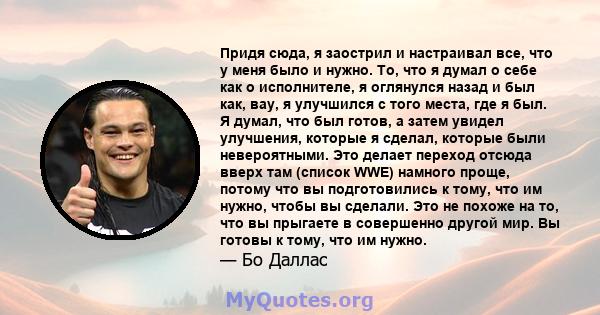 Придя сюда, я заострил и настраивал все, что у меня было и нужно. То, что я думал о себе как о исполнителе, я оглянулся назад и был как, вау, я улучшился с того места, где я был. Я думал, что был готов, а затем увидел