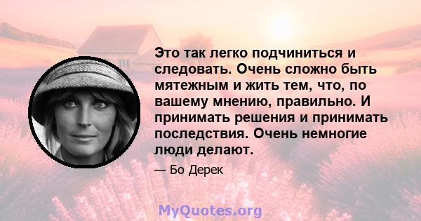 Это так легко подчиниться и следовать. Очень сложно быть мятежным и жить тем, что, по вашему мнению, правильно. И принимать решения и принимать последствия. Очень немногие люди делают.