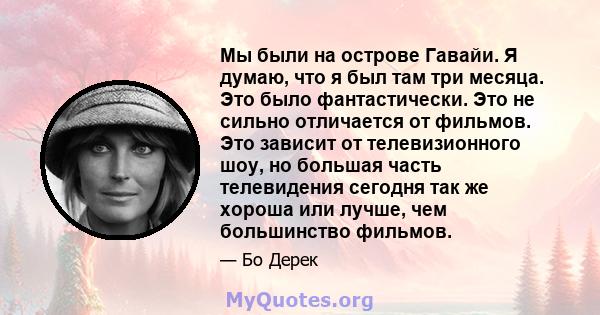 Мы были на острове Гавайи. Я думаю, что я был там три месяца. Это было фантастически. Это не сильно отличается от фильмов. Это зависит от телевизионного шоу, но большая часть телевидения сегодня так же хороша или лучше, 