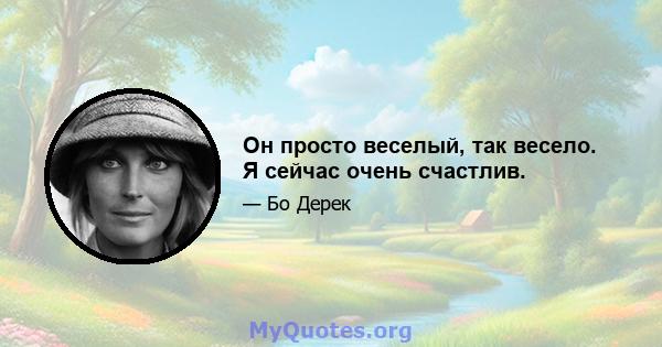 Он просто веселый, так весело. Я сейчас очень счастлив.