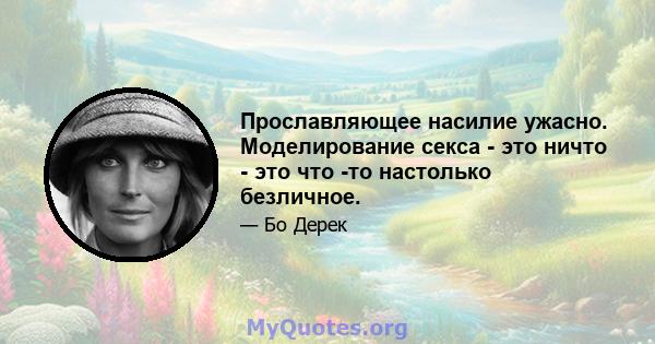 Прославляющее насилие ужасно. Моделирование секса - это ничто - это что -то настолько безличное.