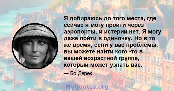 Я добираюсь до того места, где сейчас я могу пройти через аэропорты, и истерии нет. Я могу даже пойти в одиночку. Но в то же время, если у вас проблемы, вы можете найти кого -то в вашей возрастной группе, который может