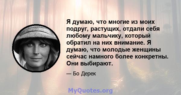 Я думаю, что многие из моих подруг, растущих, отдали себя любому мальчику, который обратил на них внимание. Я думаю, что молодые женщины сейчас намного более конкретны. Они выбирают.