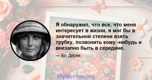 Я обнаружил, что все, что меня интересует в жизни, я мог бы в значительной степени взять трубку, позвонить кому -нибудь и внезапно быть в середине.