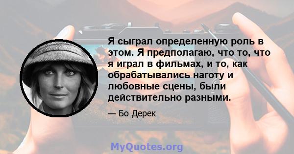 Я сыграл определенную роль в этом. Я предполагаю, что то, что я играл в фильмах, и то, как обрабатывались наготу и любовные сцены, были действительно разными.