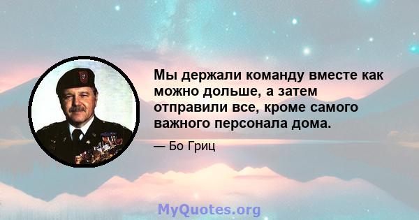 Мы держали команду вместе как можно дольше, а затем отправили все, кроме самого важного персонала дома.