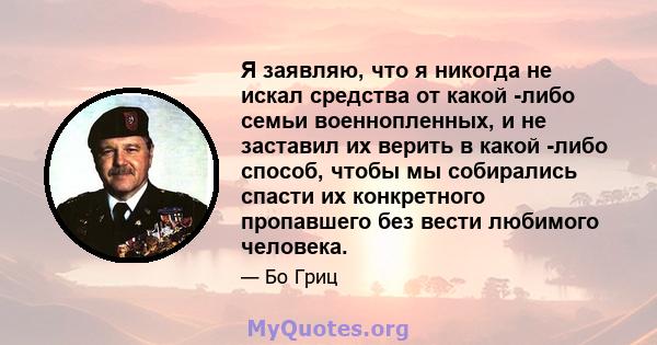 Я заявляю, что я никогда не искал средства от какой -либо семьи военнопленных, и не заставил их верить в какой -либо способ, чтобы мы собирались спасти их конкретного пропавшего без вести любимого человека.