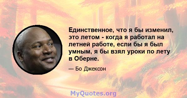 Единственное, что я бы изменил, это летом - когда я работал на летней работе, если бы я был умным, я бы взял уроки по лету в Оберне.