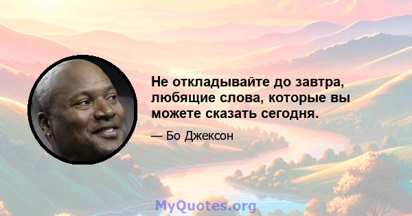 Не откладывайте до завтра, любящие слова, которые вы можете сказать сегодня.