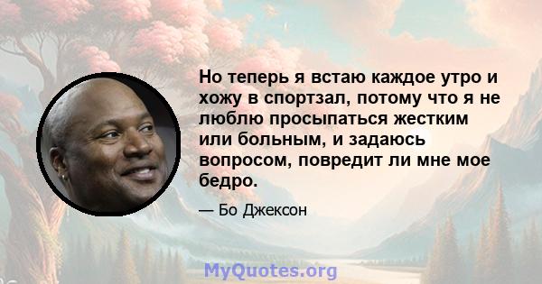 Но теперь я встаю каждое утро и хожу в спортзал, потому что я не люблю просыпаться жестким или больным, и задаюсь вопросом, повредит ли мне мое бедро.