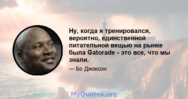 Ну, когда я тренировался, вероятно, единственной питательной вещью на рынке была Gatorade - это все, что мы знали.