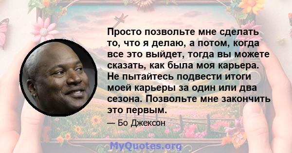 Просто позвольте мне сделать то, что я делаю, а потом, когда все это выйдет, тогда вы можете сказать, как была моя карьера. Не пытайтесь подвести итоги моей карьеры за один или два сезона. Позвольте мне закончить это