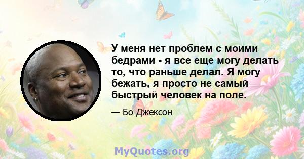 У меня нет проблем с моими бедрами - я все еще могу делать то, что раньше делал. Я могу бежать, я просто не самый быстрый человек на поле.