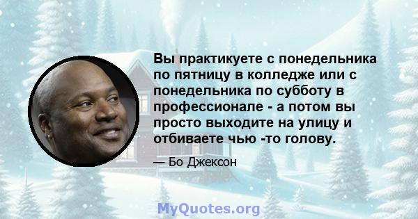 Вы практикуете с понедельника по пятницу в колледже или с понедельника по субботу в профессионале - а потом вы просто выходите на улицу и отбиваете чью -то голову.