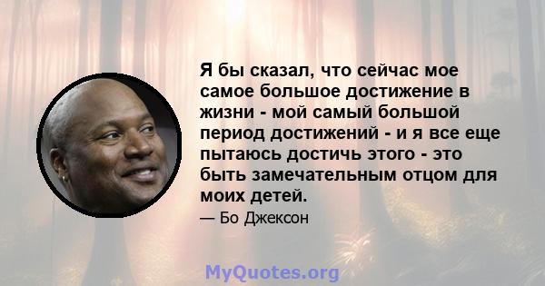 Я бы сказал, что сейчас мое самое большое достижение в жизни - мой самый большой период достижений - и я все еще пытаюсь достичь этого - это быть замечательным отцом для моих детей.