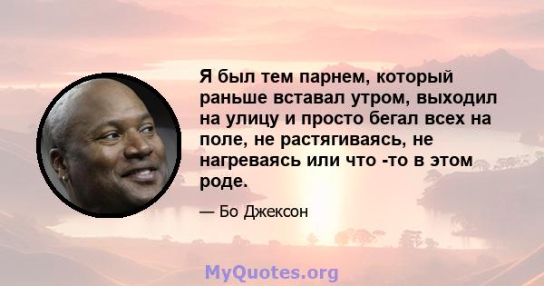 Я был тем парнем, который раньше вставал утром, выходил на улицу и просто бегал всех на поле, не растягиваясь, не нагреваясь или что -то в этом роде.