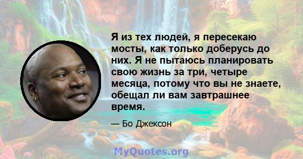 Я из тех людей, я пересекаю мосты, как только доберусь до них. Я не пытаюсь планировать свою жизнь за три, четыре месяца, потому что вы не знаете, обещал ли вам завтрашнее время.