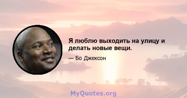 Я люблю выходить на улицу и делать новые вещи.