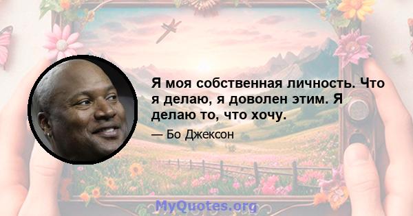 Я моя собственная личность. Что я делаю, я доволен этим. Я делаю то, что хочу.