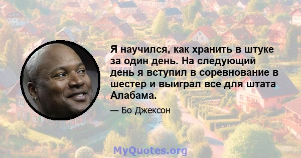 Я научился, как хранить в штуке за один день. На следующий день я вступил в соревнование в шестер и выиграл все для штата Алабама.