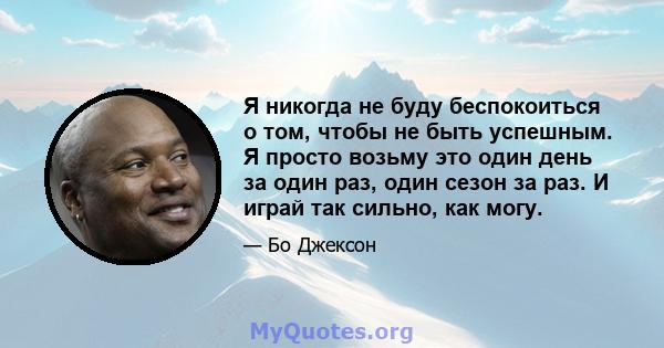 Я никогда не буду беспокоиться о том, чтобы не быть успешным. Я просто возьму это один день за один раз, один сезон за раз. И играй так сильно, как могу.