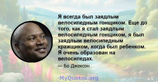 Я всегда был заядлым велосипедным гонщиком. Еще до того, как я стал заядлым велосипедным гонщиком, я был заядлым велосипедным кражщиком, когда был ребенком. Я очень образован на велосипедах.