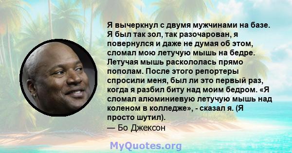 Я вычеркнул с двумя мужчинами на базе. Я был так зол, так разочарован, я повернулся и даже не думая об этом, сломал мою летучую мышь на бедре. Летучая мышь раскололась прямо пополам. После этого репортеры спросили меня, 