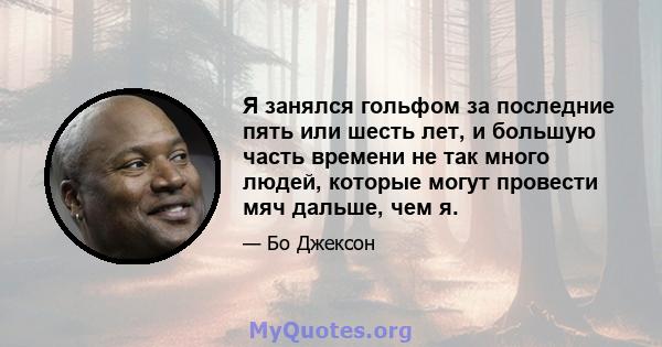 Я занялся гольфом за последние пять или шесть лет, и большую часть времени не так много людей, которые могут провести мяч дальше, чем я.