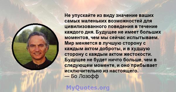 Не упускайте из виду значение ваших самых маленьких возможностей для цивилизованного поведения в течение каждого дня. Будущее не имеет больших моментов, чем мы сейчас испытываем. Мир меняется в лучшую сторону с каждым