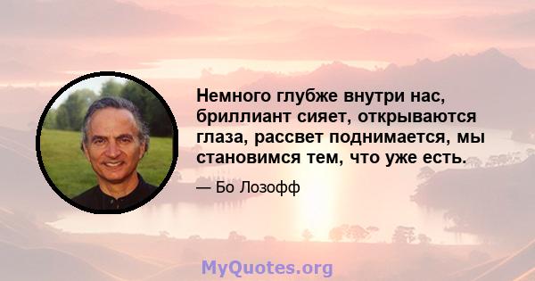 Немного глубже внутри нас, бриллиант сияет, открываются глаза, рассвет поднимается, мы становимся тем, что уже есть.