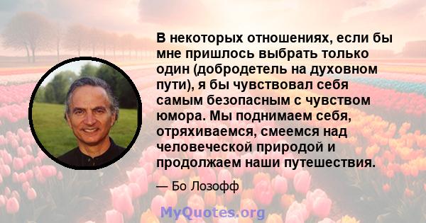 В некоторых отношениях, если бы мне пришлось выбрать только один (добродетель на духовном пути), я бы чувствовал себя самым безопасным с чувством юмора. Мы поднимаем себя, отряхиваемся, смеемся над человеческой природой 