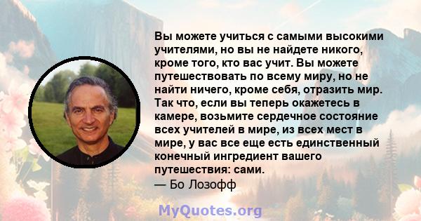 Вы можете учиться с самыми высокими учителями, но вы не найдете никого, кроме того, кто вас учит. Вы можете путешествовать по всему миру, но не найти ничего, кроме себя, отразить мир. Так что, если вы теперь окажетесь в 