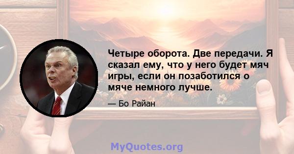 Четыре оборота. Две передачи. Я сказал ему, что у него будет мяч игры, если он позаботился о мяче немного лучше.