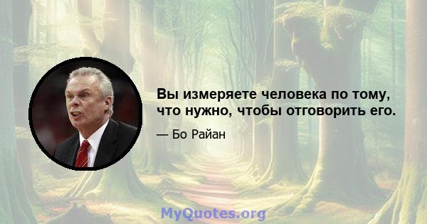 Вы измеряете человека по тому, что нужно, чтобы отговорить его.