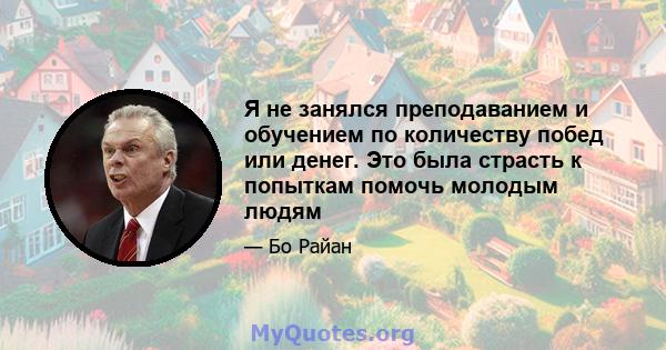 Я не занялся преподаванием и обучением по количеству побед или денег. Это была страсть к попыткам помочь молодым людям