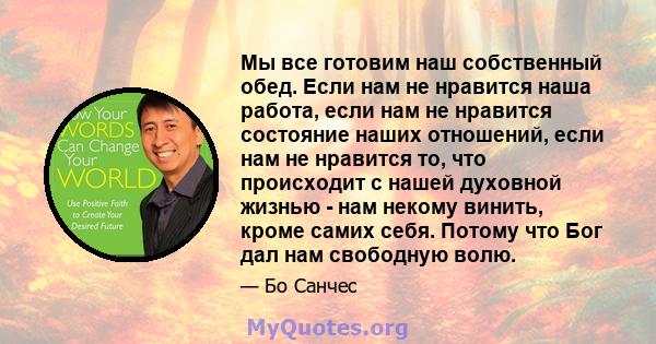 Мы все готовим наш собственный обед. Если нам не нравится наша работа, если нам не нравится состояние наших отношений, если нам не нравится то, что происходит с нашей духовной жизнью - нам некому винить, кроме самих