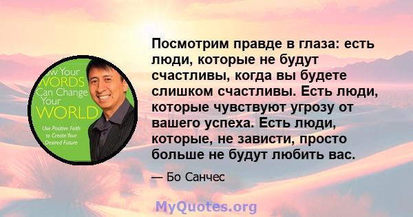 Посмотрим правде в глаза: есть люди, которые не будут счастливы, когда вы будете слишком счастливы. Есть люди, которые чувствуют угрозу от вашего успеха. Есть люди, которые, не зависти, просто больше не будут любить вас.