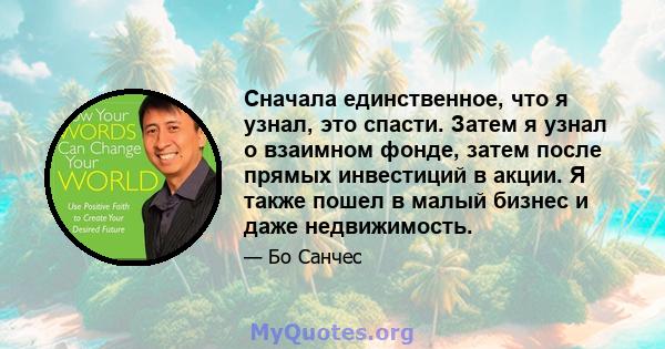 Сначала единственное, что я узнал, это спасти. Затем я узнал о взаимном фонде, затем после прямых инвестиций в акции. Я также пошел в малый бизнес и даже недвижимость.