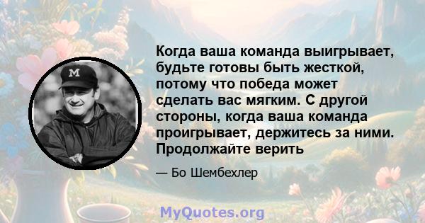 Когда ваша команда выигрывает, будьте готовы быть жесткой, потому что победа может сделать вас мягким. С другой стороны, когда ваша команда проигрывает, держитесь за ними. Продолжайте верить