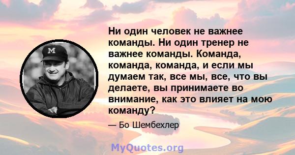 Ни один человек не важнее команды. Ни один тренер не важнее команды. Команда, команда, команда, и если мы думаем так, все мы, все, что вы делаете, вы принимаете во внимание, как это влияет на мою команду?