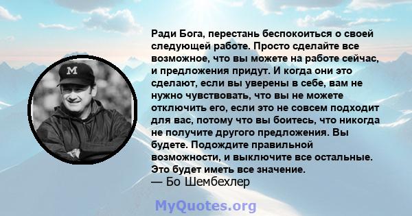 Ради Бога, перестань беспокоиться о своей следующей работе. Просто сделайте все возможное, что вы можете на работе сейчас, и предложения придут. И когда они это сделают, если вы уверены в себе, вам не нужно чувствовать, 