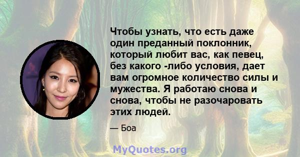 Чтобы узнать, что есть даже один преданный поклонник, который любит вас, как певец, без какого -либо условия, дает вам огромное количество силы и мужества. Я работаю снова и снова, чтобы не разочаровать этих людей.