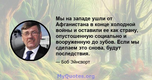 Мы на западе ушли от Афганистана в конце холодной войны и оставили ее как страну, опустошенную социально и вооруженную до зубов. Если мы сделаем это снова, будут последствия.