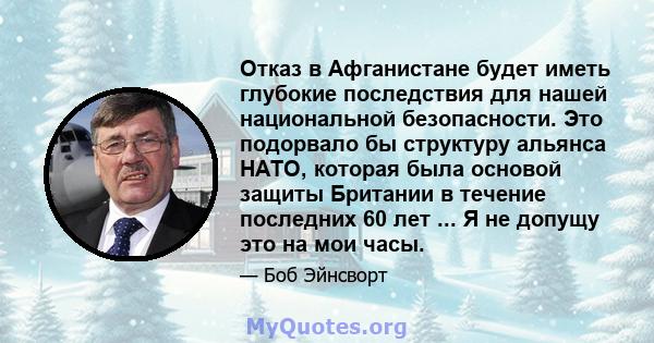 Отказ в Афганистане будет иметь глубокие последствия для нашей национальной безопасности. Это подорвало бы структуру альянса НАТО, которая была основой защиты Британии в течение последних 60 лет ... Я не допущу это на