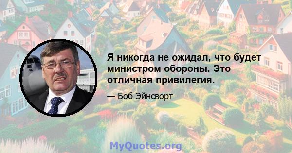 Я никогда не ожидал, что будет министром обороны. Это отличная привилегия.