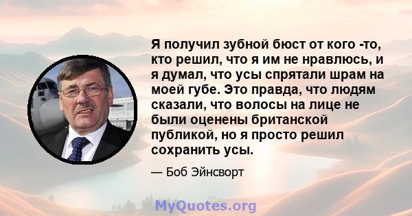 Я получил зубной бюст от кого -то, кто решил, что я им не нравлюсь, и я думал, что усы спрятали шрам на моей губе. Это правда, что людям сказали, что волосы на лице не были оценены британской публикой, но я просто решил 